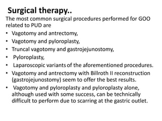 Surgical therapy.. 
The most common surgical procedures performed for GOO 
related to PUD are 
• Vagotomy and antrectomy, 
• Vagotomy and pyloroplasty, 
• Truncal vagotomy and gastrojejunostomy, 
• Pyloroplasty, 
• Laparoscopic variants of the aforementioned procedures. 
• Vagotomy and antrectomy with Billroth II reconstruction 
(gastrojejunostomy) seem to offer the best results. 
• Vagotomy and pyloroplasty and pyloroplasty alone, 
although used with some success, can be technically 
difficult to perform due to scarring at the gastric outlet. 
 