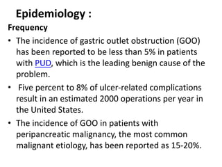 Epidemiology : 
Frequency 
• The incidence of gastric outlet obstruction (GOO) 
has been reported to be less than 5% in patients 
with PUD, which is the leading benign cause of the 
problem. 
• Five percent to 8% of ulcer-related complications 
result in an estimated 2000 operations per year in 
the United States. 
• The incidence of GOO in patients with 
peripancreatic malignancy, the most common 
malignant etiology, has been reported as 15-20%. 
 