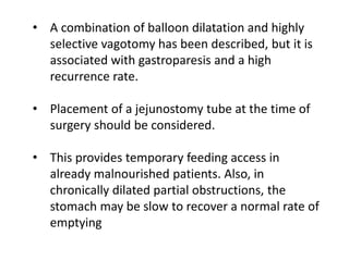 • A combination of balloon dilatation and highly 
selective vagotomy has been described, but it is 
associated with gastroparesis and a high 
recurrence rate. 
• Placement of a jejunostomy tube at the time of 
surgery should be considered. 
• This provides temporary feeding access in 
already malnourished patients. Also, in 
chronically dilated partial obstructions, the 
stomach may be slow to recover a normal rate of 
emptying 
 