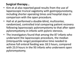 Surgical therapy… 
• Kim et al also reported good results from the use of 
laparoscopic truncal vagotomy with gastrojejunostomy, 
including shorter operating times and hospital stays in 
comparison with the open procedure. 
• Hall et al performed a double-blind, multicenter, 
randomized, controlled trial comparing patient recovery 
following laparoscopic pyloromyotomy to that after open 
pyloromyotomy in infants with pyloric stenosis. 
• The investigators found that among the 87 infants who 
underwent the laparoscopic procedure, the median 
(interquartile range) postoperative time needed to 
achieve full enteral feeding was 18.5 hours, compared 
with 23.9 hours in the 93 infants who underwent open 
pyloromyotomy. 
 