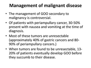 Management of malignant disease 
• The management of GOO secondary to 
malignancy is controversial. 
• Of patients with periampullary cancer, 30-50% 
present with nausea and vomiting at the time of 
diagnosis. 
• Most of these tumors are unresectable 
(approximately 40% of gastric cancers and 80- 
90% of periampullary cancers.) 
• When tumors are found to be unresectable, 13- 
20% of patients eventually develop GOO before 
they succumb to their disease. 
 