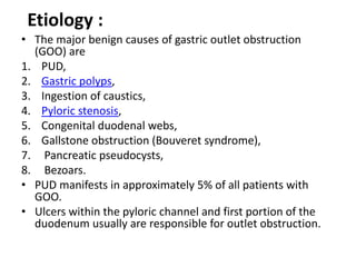 Etiology : 
• The major benign causes of gastric outlet obstruction 
(GOO) are 
1. PUD, 
2. Gastric polyps, 
3. Ingestion of caustics, 
4. Pyloric stenosis, 
5. Congenital duodenal webs, 
6. Gallstone obstruction (Bouveret syndrome), 
7. Pancreatic pseudocysts, 
8. Bezoars. 
• PUD manifests in approximately 5% of all patients with 
GOO. 
• Ulcers within the pyloric channel and first portion of the 
duodenum usually are responsible for outlet obstruction. 
 