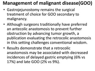 Management of malignant disease(GOO) 
• Gastrojejunostomy remains the surgical 
treatment of choice for GOO secondary to 
malignancy. 
• Although surgeons traditionally have preferred 
an antecolic anastomosis to prevent further 
obstruction by advancing tumor growth, a 
publication evaluating the retrocolic anastomosis 
in this setting challenges conventional wisdom. 
• Results demonstrate that a retrocolic 
anastomosis may be associated with decreased 
incidences of delayed gastric emptying (6% vs 
17%) and late GOO (2% vs 9%). 
 