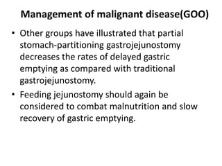Management of malignant disease(GOO) 
• Other groups have illustrated that partial 
stomach-partitioning gastrojejunostomy 
decreases the rates of delayed gastric 
emptying as compared with traditional 
gastrojejunostomy. 
• Feeding jejunostomy should again be 
considered to combat malnutrition and slow 
recovery of gastric emptying. 
 