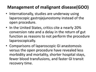 Management of malignant disease(GOO) 
• Internationally, studies are underway using 
laparoscopic gastrojejunostomy instead of the 
open procedure. 
• In the United States, critics cite a nearly 20% 
conversion rate and a delay in the return of gut 
function as reasons to not perform the procedure 
laparoscopically. 
• Comparisons of laparoscopic GI anastomosis 
versus the open procedure have revealed less 
morbidity and mortality, shorter hospital stays, 
fewer blood transfusions, and faster GI transit 
recovery time. 
 