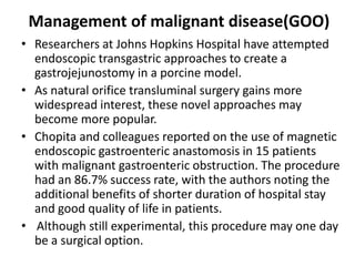 Management of malignant disease(GOO) 
• Researchers at Johns Hopkins Hospital have attempted 
endoscopic transgastric approaches to create a 
gastrojejunostomy in a porcine model. 
• As natural orifice transluminal surgery gains more 
widespread interest, these novel approaches may 
become more popular. 
• Chopita and colleagues reported on the use of magnetic 
endoscopic gastroenteric anastomosis in 15 patients 
with malignant gastroenteric obstruction. The procedure 
had an 86.7% success rate, with the authors noting the 
additional benefits of shorter duration of hospital stay 
and good quality of life in patients. 
• Although still experimental, this procedure may one day 
be a surgical option. 
 