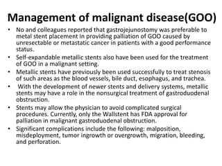 Management of malignant disease(GOO) 
• No and colleagues reported that gastrojejunostomy was preferable to 
metal stent placement in providing palliation of GOO caused by 
unresectable or metastatic cancer in patients with a good performance 
status. 
• Self-expandable metallic stents also have been used for the treatment 
of GOO in a malignant setting. 
• Metallic stents have previously been used successfully to treat stenosis 
of such areas as the blood vessels, bile duct, esophagus, and trachea. 
• With the development of newer stents and delivery systems, metallic 
stents may have a role in the nonsurgical treatment of gastroduodenal 
obstruction. 
• Stents may allow the physician to avoid complicated surgical 
procedures. Currently, only the Wallstent has FDA approval for 
palliation in malignant gastroduodenal obstruction. 
• Significant complications include the following: malposition, 
misdeployment, tumor ingrowth or overgrowth, migration, bleeding, 
and perforation. 
 