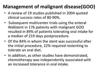 Management of malignant disease(GOO) 
• A review of 19 studies published in 2004 quoted 
clinical success rates of 80-90%. 
• Subsequent multicenter trials using the enteral 
Wallstent in 176 patients with malignant GOO 
resulted in 89% of patients tolerating oral intake for 
a median of 219 days postprocedure. 
• Of the 84% in whom the stent was successful after 
the initial procedure, 22% required restenting to 
tolerate an oral diet. 
• In addition, as other studies have demonstrated, 
chemotherapy was independently associated with 
an increased tolerance in oral intake. 
 