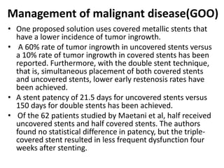 Management of malignant disease(GOO) 
• One proposed solution uses covered metallic stents that 
have a lower incidence of tumor ingrowth. 
• A 60% rate of tumor ingrowth in uncovered stents versus 
a 10% rate of tumor ingrowth in covered stents has been 
reported. Furthermore, with the double stent technique, 
that is, simultaneous placement of both covered stents 
and uncovered stents, lower early restenosis rates have 
been achieved. 
• A stent patency of 21.5 days for uncovered stents versus 
150 days for double stents has been achieved. 
• Of the 62 patients studied by Maetani et al, half received 
uncovered stents and half covered stents. The authors 
found no statistical difference in patency, but the triple-covered 
stent resulted in less frequent dysfunction four 
weeks after stenting. 
 