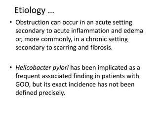 Etiology … 
• Obstruction can occur in an acute setting 
secondary to acute inflammation and edema 
or, more commonly, in a chronic setting 
secondary to scarring and fibrosis. 
• Helicobacter pylori has been implicated as a 
frequent associated finding in patients with 
GOO, but its exact incidence has not been 
defined precisely. 
 