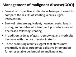 Management of malignant disease(GOO) 
• Several retrospective studies have been performed to 
compare the results of stenting versus surgical 
intervention. 
• Survival rates are equivalent; however, costs, length 
of stay, and number of subsequent procedures are all 
decreased following stenting. 
• In addition, a delay of gastric emptying and morbidity 
decrease with the use of metallic stents. 
• These promising results suggest that stents may 
eventually replace surgery as palliative intervention 
for unresectable periampullary malignancies. 
 