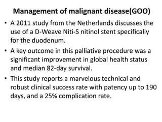 Management of malignant disease(GOO) 
• A 2011 study from the Netherlands discusses the 
use of a D-Weave Niti-S nitinol stent specifically 
for the duodenum. 
• A key outcome in this palliative procedure was a 
significant improvement in global health status 
and median 82-day survival. 
• This study reports a marvelous technical and 
robust clinical success rate with patency up to 190 
days, and a 25% complication rate. 
 