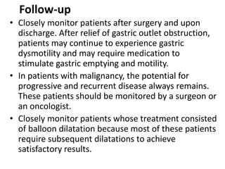 Follow-up 
• Closely monitor patients after surgery and upon 
discharge. After relief of gastric outlet obstruction, 
patients may continue to experience gastric 
dysmotility and may require medication to 
stimulate gastric emptying and motility. 
• In patients with malignancy, the potential for 
progressive and recurrent disease always remains. 
These patients should be monitored by a surgeon or 
an oncologist. 
• Closely monitor patients whose treatment consisted 
of balloon dilatation because most of these patients 
require subsequent dilatations to achieve 
satisfactory results. 
 