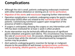 Complications 
• Although the risk is small, patients undergoing endoscopic treatment 
with either balloon dilatation or stenting are at risk for perforation. 
• Migration of the stents and reocclusion requiring further intervention. 
• Operative complications in patients undergoing surgery for gastric outlet 
obstruction (GOO) often are related to the nutritional status of the 
patients. Commencing nutritional support upon recognition of the 
presence of GOO is important. 
• If surgery is anticipated, delaying the surgery or any intervention until 
TPN has been instituted for at least 1 week is often prudent. 
• Acute intervention may be technically difficult because of significant 
gastric dilatation and gastric wall edema. This circumstance may increase 
the rate of anastomotic leak. On occasion, delaying surgical intervention 
for several days while the stomach is decompressed by nasogastric 
suction may be prudent. 
• Alert patients undergoing gastric resection for benign or malignant 
disease to the possibility of well-known postgastrectomy syndromes, 
such as dumping, alkaline gastritis, and afferent loop syndrome. 
 