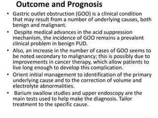 Outcome and Prognosis 
• Gastric outlet obstruction (GOO) is a clinical condition 
that may result from a number of underlying causes, both 
benign and malignant. 
• Despite medical advances in the acid suppression 
mechanism, the incidence of GOO remains a prevalent 
clinical problem in benign PUD. 
• Also, an increase in the number of cases of GOO seems to 
be noted secondary to malignancy; this is possibly due to 
improvements in cancer therapy, which allow patients to 
live long enough to develop this complication. 
• Orient initial management to identification of the primary 
underlying cause and to the correction of volume and 
electrolyte abnormalities. 
• Barium swallow studies and upper endoscopy are the 
main tests used to help make the diagnosis. Tailor 
treatment to the specific cause. 
 