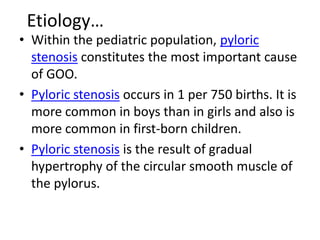 Etiology… 
• Within the pediatric population, pyloric 
stenosis constitutes the most important cause 
of GOO. 
• Pyloric stenosis occurs in 1 per 750 births. It is 
more common in boys than in girls and also is 
more common in first-born children. 
• Pyloric stenosis is the result of gradual 
hypertrophy of the circular smooth muscle of 
the pylorus. 
 