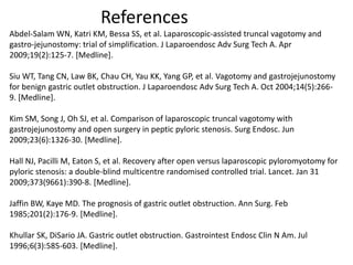 References 
Abdel-Salam WN, Katri KM, Bessa SS, et al. Laparoscopic-assisted truncal vagotomy and 
gastro-jejunostomy: trial of simplification. J Laparoendosc Adv Surg Tech A. Apr 
2009;19(2):125-7. [Medline]. 
Siu WT, Tang CN, Law BK, Chau CH, Yau KK, Yang GP, et al. Vagotomy and gastrojejunostomy 
for benign gastric outlet obstruction. J Laparoendosc Adv Surg Tech A. Oct 2004;14(5):266- 
9. [Medline]. 
Kim SM, Song J, Oh SJ, et al. Comparison of laparoscopic truncal vagotomy with 
gastrojejunostomy and open surgery in peptic pyloric stenosis. Surg Endosc. Jun 
2009;23(6):1326-30. [Medline]. 
Hall NJ, Pacilli M, Eaton S, et al. Recovery after open versus laparoscopic pyloromyotomy for 
pyloric stenosis: a double-blind multicentre randomised controlled trial. Lancet. Jan 31 
2009;373(9661):390-8. [Medline]. 
Jaffin BW, Kaye MD. The prognosis of gastric outlet obstruction. Ann Surg. Feb 
1985;201(2):176-9. [Medline]. 
Khullar SK, DiSario JA. Gastric outlet obstruction. Gastrointest Endosc Clin N Am. Jul 
1996;6(3):585-603. [Medline]. 
 