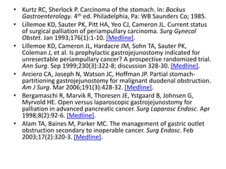 • Kurtz RC, Sherlock P. Carcinoma of the stomach. In: Bockus 
Gastroenterology. 4th ed. Philadelphia, Pa: WB Saunders Co; 1985. 
• Lillemoe KD, Sauter PK, Pitt HA, Yeo CJ, Cameron JL. Current status 
of surgical palliation of periampullary carcinoma. Surg Gynecol 
Obstet. Jan 1993;176(1):1-10. [Medline]. 
• Lillemoe KD, Cameron JL, Hardacre JM, Sohn TA, Sauter PK, 
Coleman J, et al. Is prophylactic gastrojejunostomy indicated for 
unresectable periampullary cancer? A prospective randomized trial. 
Ann Surg. Sep 1999;230(3):322-8; discussion 328-30. [Medline]. 
• Arciero CA, Joseph N, Watson JC, Hoffman JP. Partial stomach-partitioning 
gastrojejunostomy for malignant duodenal obstruction. 
Am J Surg. Mar 2006;191(3):428-32. [Medline]. 
• Bergamaschi R, Marvik R, Thoresen JE, Ystgaard B, Johnsen G, 
Myrvold HE. Open versus laparoscopic gastrojejunostomy for 
palliation in advanced pancreatic cancer. Surg Laparosc Endosc. Apr 
1998;8(2):92-6. [Medline]. 
• Alam TA, Baines M, Parker MC. The management of gastric outlet 
obstruction secondary to inoperable cancer. Surg Endosc. Feb 
2003;17(2):320-3. [Medline]. 
 