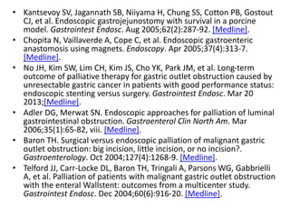 • Kantsevoy SV, Jagannath SB, Niiyama H, Chung SS, Cotton PB, Gostout 
CJ, et al. Endoscopic gastrojejunostomy with survival in a porcine 
model. Gastrointest Endosc. Aug 2005;62(2):287-92. [Medline]. 
• Chopita N, Vaillaverde A, Cope C, et al. Endoscopic gastroenteric 
anastomosis using magnets. Endoscopy. Apr 2005;37(4):313-7. 
[Medline]. 
• No JH, Kim SW, Lim CH, Kim JS, Cho YK, Park JM, et al. Long-term 
outcome of palliative therapy for gastric outlet obstruction caused by 
unresectable gastric cancer in patients with good performance status: 
endoscopic stenting versus surgery. Gastrointest Endosc. Mar 20 
2013;[Medline]. 
• Adler DG, Merwat SN. Endoscopic approaches for palliation of luminal 
gastrointestinal obstruction. Gastroenterol Clin North Am. Mar 
2006;35(1):65-82, viii. [Medline]. 
• Baron TH. Surgical versus endoscopic palliation of malignant gastric 
outlet obstruction: big incision, little incision, or no incision?. 
Gastroenterology. Oct 2004;127(4):1268-9. [Medline]. 
• Telford JJ, Carr-Locke DL, Baron TH, Tringali A, Parsons WG, Gabbrielli 
A, et al. Palliation of patients with malignant gastric outlet obstruction 
with the enteral Wallstent: outcomes from a multicenter study. 
Gastrointest Endosc. Dec 2004;60(6):916-20. [Medline]. 
 