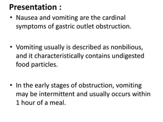 Presentation : 
• Nausea and vomiting are the cardinal 
symptoms of gastric outlet obstruction. 
• Vomiting usually is des...