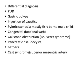 • Differential diagnosis
 PUD
 Gastric polyps
 Ingestion of caustics
 Pyloric stenosis; mostly fisrt borne male child
 Congenital duodenal webs
 Gallstone obstruction (Bouveret syndrome)
 Pancreatic pseudocysts
 bezoars
 Cast syndrome(superior mesentric artery
 