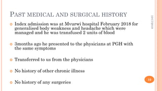 PAST MEDICAL AND SURGICAL HISTORY
 Index admission was at Mvurwi hospital February 2018 for
generalised body weakness and headache which were
managed and he was transfused 2 units of blood
 3months ago he presented to the physicians at PGH with
the same symptoms
 Transferred to us from the physicians
 No history of other chronic illness
 No history of any surgeries
10/17/2019
10
 