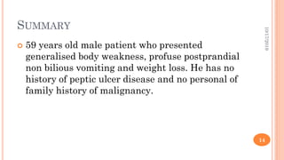 SUMMARY
 59 years old male patient who presented
generalised body weakness, profuse postprandial
non bilious vomiting and weight loss. He has no
history of peptic ulcer disease and no personal of
family history of malignancy.
10/17/2019
14
 