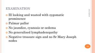 EXAMINATION
 Ill looking and wasted with zygomatic
prominence
 Palmar pallor
 No jaundice, cyanosis or oedema
 No generalised lymphadenopathy
 Negative trossure sign and no Sr Mary Joseph
nodes
10/17/2019
15
 