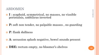 ABDOMEN
 I : scaphoid, symmetrical, no masses, no vissible
peristalsis, umbilicus inverted
 P: soft non tender, no palpable masses , no guarding
 P: flank dullness
 A: secussion splash negative, bowel sounds present
 DRE: rectum empty, no bloomer’s shelves
10/17/2019
16
 