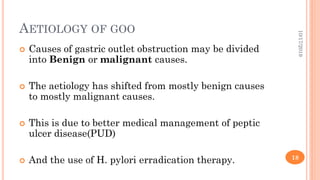 AETIOLOGY OF GOO
 Causes of gastric outlet obstruction may be divided
into Benign or malignant causes.
 The aetiology has shifted from mostly benign causes
to mostly malignant causes.
 This is due to better medical management of peptic
ulcer disease(PUD)
 And the use of H. pylori erradication therapy.
10/17/2019
18
 