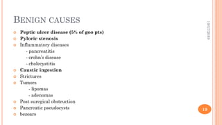 BENIGN CAUSES
 Peptic ulcer disease (5% of goo pts)
 Pyloric stenosis
 Inflammatory diseases
- pancreatitis
- crohn’s disease
- cholecystitis
 Caustic ingestion
 Strictures
 Tumors
- lipomas
- adenomas
 Post suregical obstruction
 Pancreatic pseudocysts
 bezoars
10/17/2019
19
 