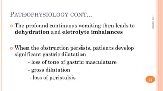 PATHOPHYSIOLOGY CONT...
 The profound continuous vomiting then leads to
dehydration and eletrolyte imbalances
 When the obstruction persists, patients develop
significant gastric dilatation
- loss of tone of gastric masculature
- gross dilatation
- loss of peristalsis
10/17/2019
22
 