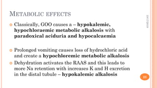 METABOLIC EFFECTS
 Classically, GOO causes a – hypokalemic,
hypochloraemic metabolic alkalosis with
paradoxical aciduria and hypocalcaemia
 Prolonged vomiting causes loss of hydrochloric acid
and create a hypochloremic metabolic alkalosis
 Dehydration activates the RAAS and this leads to
more Na retention with increases K and H excretion
in the distal tubule – hypokalemic alkalosis
10/17/2019
23
 