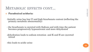 METABOLIC EFFECTS CONT...
 Paradoxical aciduria:
-Initially urine has low Cl and high bicarbonate content (reflecting the
primary metabolic abnnormality)
- the bicarbonate is excreted with Sodium and with time the patient
becomes progressively hyponatremic and more dehydrated
-dehydration leads to sodium retention and K and H are excreted
intead
-this leads to acidic urine
10/17/2019
24
 