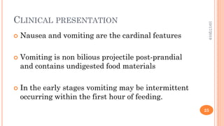 CLINICAL PRESENTATION
 Nausea and vomiting are the cardinal features
 Vomiting is non bilious projectile post-prandial
and contains undigested food materials
 In the early stages vomiting may be intermittent
occurring within the first hour of feeding.
10/17/2019
25
 