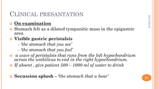 CLINICAL PRESANTATION
 On examination
 Stomach felt as a dilated tympanitic mass in the epigastric
area
 Visible gastric peristalsis
- ‘the stomach that you see’
- ‘the stomach that you feel’
 a wave of peristalsis that runs from the left hypochondrium
across the umbilicus to end in the right hypochondrium.
 If absent , give patient 500 – 1000 ml of water to drink
 Secussion splush – ‘the stomach that u hear’
10/17/2019
27
 