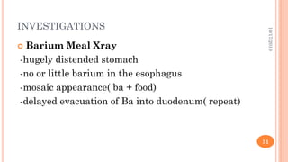 INVESTIGATIONS
 Barium Meal Xray
-hugely distended stomach
-no or little barium in the esophagus
-mosaic appearance( ba + food)
-delayed evacuation of Ba into duodenum( repeat)
10/17/2019
31
 