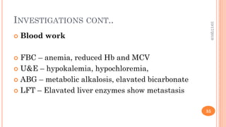 INVESTIGATIONS CONT..
 Blood work
 FBC – anemia, reduced Hb and MCV
 U&E – hypokalemia, hypochloremia,
 ABG – metabolic alkalosis, elavated bicarbonate
 LFT – Elavated liver enzymes show metastasis
10/17/2019
35
 