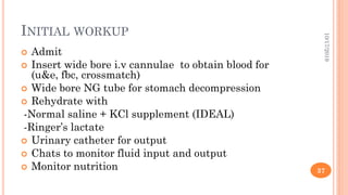 INITIAL WORKUP
 Admit
 Insert wide bore i.v cannulae to obtain blood for
(u&e, fbc, crossmatch)
 Wide bore NG tube for stomach decompression
 Rehydrate with
-Normal saline + KCl supplement (IDEAL)
-Ringer’s lactate
 Urinary catheter for output
 Chats to monitor fluid input and output
 Monitor nutrition
10/17/2019
37
 