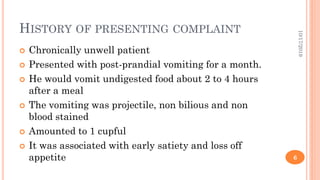 HISTORY OF PRESENTING COMPLAINT
 Chronically unwell patient
 Presented with post-prandial vomiting for a month.
 He would vomit undigested food about 2 to 4 hours
after a meal
 The vomiting was projectile, non bilious and non
blood stained
 Amounted to 1 cupful
 It was associated with early satiety and loss off
appetite
10/17/2019
6
 