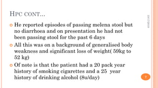 HPC CONT...
 He reported episodes of passing melena stool but
no diarrhoea and on presentation he had not
been passing stool for the past 6 days
 All this was on a background of generalised body
weakness and significant loss of weight( 59kg to
52 kg)
 Of note is that the patient had a 20 pack year
history of smoking cigarettes and a 25 year
history of drinking alcohol (8u/day)
10/17/2019
7
 