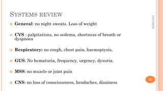 SYSTEMS REVIEW
 General: no night sweats. Loss of weight
 CVS : palpitations, no oedema, shortness of breath or
dyspnoea
 Respiratory: no cough, chest pain, haemoptysis,
 GUS: No hematuria, frequency, urgency, dysuria.
 MSS: no muscle or joint pain
 CNS: no loss of consciousness, headaches, dizziness
10/17/2019
9
 