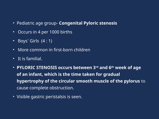 • Pediatric age group- Congenital Pyloric stenosis
• Occurs in 4 per 1000 births
• Boys˃ Girls (4 : 1)
• More common in first-born children
• It is familial.
• PYLORIC STENOSIS occurs between 3rd
and 6th
week of age
of an infant, which is the time taken for gradual
hypertrophy of the circular smooth muscle of the pylorus to
cause complete obstruction.
• Visible gastric peristalsis is seen.
 