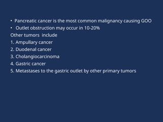 • Pancreatic cancer is the most common malignancy causing GOO
• Outlet obstruction may occur in 10-20%
Other tumors include
1. Ampullary cancer
2. Duodenal cancer
3. Cholangiocarcinoma
4. Gastric cancer
5. Metastases to the gastric outlet by other primary tumors
 