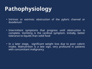 Pathophysiology
• Intrinsic or extrinsic obstruction of the pyloric channel or
duodenum
• Intermittent symptoms that progress until obstruction is
complete. Vomiting is the cardinal symptom. Initially, better
tolerance to liquids than solid food
• In a later stage, significant weight loss due to poor caloric
intake. Malnutrition is a late sign, very profound in patients
with concomitant malignancy
 