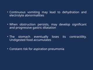 • Continuous vomiting may lead to dehydration and
electrolyte abnormalities
• When obstruction persists, may develop significant
and progressive gastric dilatation
• The stomach eventually loses its contractility.
Undigested food accumulates
• Constant risk for aspiration pneumonia
 