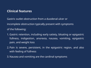 Clinical features
Gastric outlet obstruction from a duodenal ulcer or
incomplete obstruction typically present with symptoms
of the following:
1. Gastric retention, including early satiety, bloating or epigastric
fullness, indigestion, anorexia, nausea, vomiting, epigastric
pain, and weight loss
2. Pain is severe, persistent, in the epigastric region, and also
with feeling of fullness
3. Nausea and vomiting are the cardinal symptoms
 