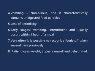 4.Vomiting – Non-bilious, and it characteristically
contains undigested food particles
5.Loss of periodicity.
6.Early stages: vomiting, intermittent and usually
occurs within 1 hour of a meal
7.Very often it is possible to recognize foodstuff taken
several days previously
8. Patient loses weight, appears unwell and dehydrated
 