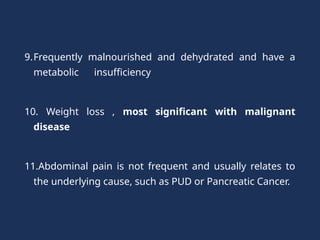 9.Frequently malnourished and dehydrated and have a
metabolic insufficiency
10. Weight loss , most significant with malignant
disease
11.Abdominal pain is not frequent and usually relates to
the underlying cause, such as PUD or Pancreatic Cancer.
 