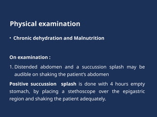 Physical examination
• Chronic dehydration and Malnutrition
On examination :
1. Distended abdomen and a succussion splash may be
audible on shaking the patient’s abdomen
Positive succussion splash is done with 4 hours empty
stomach, by placing a stethoscope over the epigastric
region and shaking the patient adequately.
 